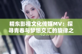 精东影视文化传媒MV：探寻青春与梦想交汇的旋律之旅