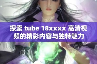 探索 tube 18xxxx 高清视频的精彩内容与独特魅力
