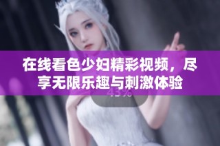 在线看色少妇精彩视频，尽享无限乐趣与刺激体验