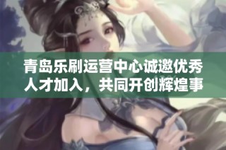青岛乐刷运营中心诚邀优秀人才加入，共同开创辉煌事业新篇章！