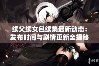 续父续女包续集最新动态：发布时间与剧情更新全揭秘