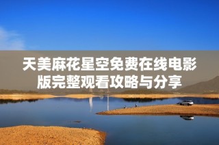 天美麻花星空免费在线电影版完整观看攻略与分享