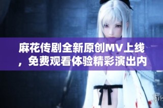 麻花传剧全新原创MV上线，免费观看体验精彩演出内容