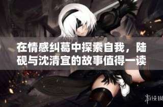 在情感纠葛中探索自我，陆砚与沈清宜的故事值得一读