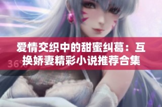 爱情交织中的甜蜜纠葛：互换娇妻精彩小说推荐合集