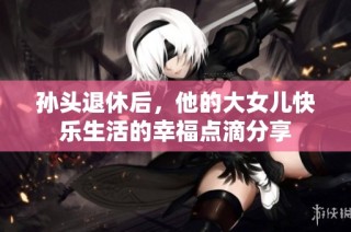 孙头退休后，他的大女儿快乐生活的幸福点滴分享