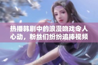 热播韩剧中的浪漫吻戏令人心动，粉丝们纷纷追捧视频集锦