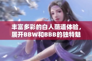 丰富多彩的白人荫道体验，展开BBW和BBB的独特魅力