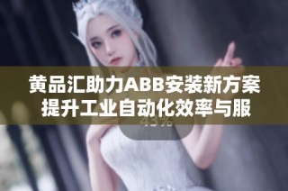 黄品汇助力ABB安装新方案 提升工业自动化效率与服务体验