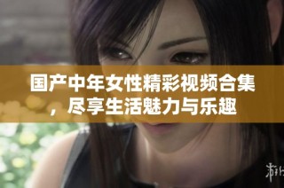 国产中年女性精彩视频合集，尽享生活魅力与乐趣