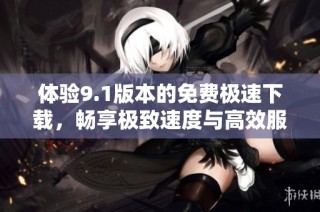 体验9.1版本的免费极速下载，畅享极致速度与高效服务