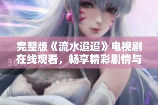 完整版《流水迢迢》电视剧在线观看，畅享精彩剧情与感人故事