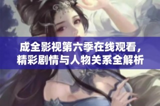 成全影视第六季在线观看，精彩剧情与人物关系全解析