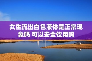 女生流出白色液体是正常现象吗 可以安全饮用吗