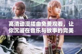 高清动漫插曲免费观看，让你沉浸在音乐与故事的完美结合中