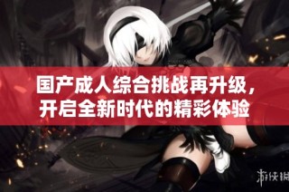 国产成人综合挑战再升级，开启全新时代的精彩体验