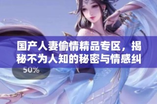 国产人妻偷情精品专区，揭秘不为人知的秘密与情感纠葛