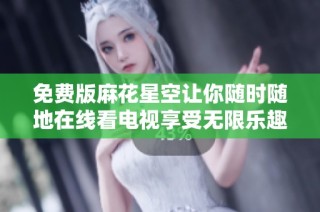 免费版麻花星空让你随时随地在线看电视享受无限乐趣