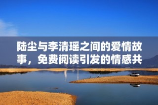 陆尘与李清瑶之间的爱情故事，免费阅读引发的情感共鸣
