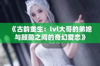 《古韵重生：lvl大哥的弟媳与顾菌之间的奇幻爱恋》