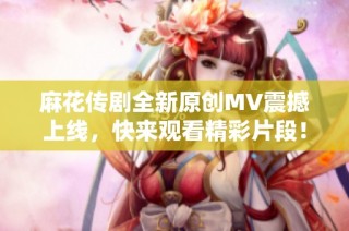 麻花传剧全新原创MV震撼上线，快来观看精彩片段！