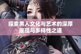 探索黑人文化与艺术的深厚底蕴与多样性之道