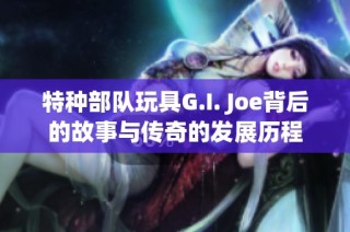 特种部队玩具G.I. Joe背后的故事与传奇的发展历程