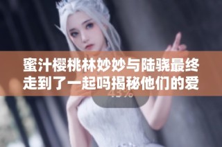 蜜汁樱桃林妙妙与陆骁最终走到了一起吗揭秘他们的爱情故事