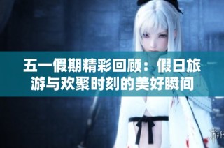 五一假期精彩回顾：假日旅游与欢聚时刻的美好瞬间