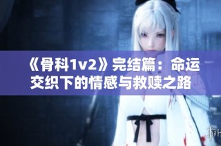 《骨科1v2》完结篇：命运交织下的情感与救赎之路