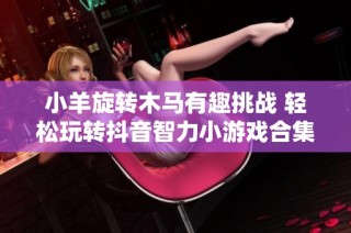 小羊旋转木马有趣挑战 轻松玩转抖音智力小游戏合集