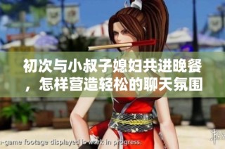 初次与小叔子媳妇共进晚餐，怎样营造轻松的聊天氛围