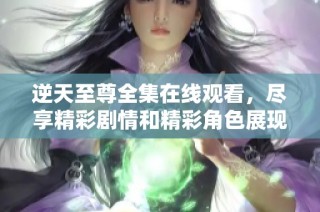 逆天至尊全集在线观看，尽享精彩剧情和精彩角色展现