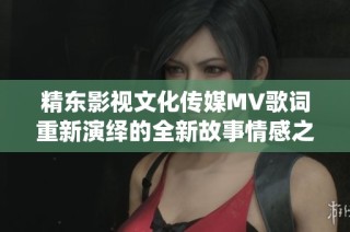 精东影视文化传媒MV歌词重新演绎的全新故事情感之旅