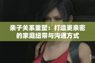 亲子关系重塑：打造更亲密的家庭纽带与沟通方式
