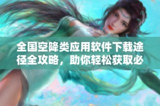 全国空降类应用软件下载途径全攻略，助你轻松获取必要工具
