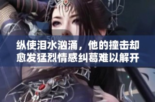 纵使泪水汹涌，他的撞击却愈发猛烈情感纠葛难以解开