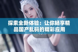 探索全新体验：让你畅享精品国产乱码的精彩应用