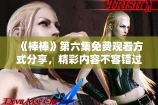 《棒棒》第六集免费观看方式分享，精彩内容不容错过