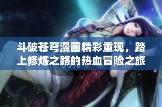 斗破苍穹漫画精彩重现，踏上修炼之路的热血冒险之旅