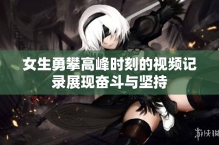 女生勇攀高峰时刻的视频记录展现奋斗与坚持