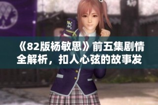 《82版杨敏思》前五集剧情全解析，扣人心弦的故事发展揭秘