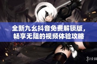 全新九幺抖音免费解锁版，畅享无阻的视频体验攻略