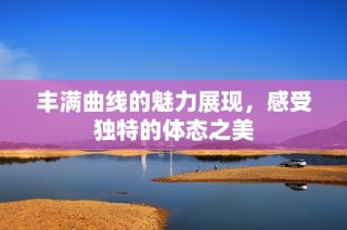 丰满曲线的魅力展现，感受独特的体态之美