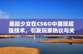 暴躁少女在CSGO中展现超强技术，引发玩家热议与关注