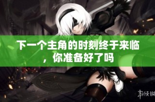 下一个主角的时刻终于来临，你准备好了吗