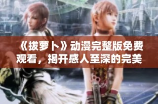 《拔萝卜》动漫完整版免费观看，揭开感人至深的完美大结局