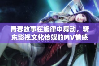 青春故事在旋律中舞动，精东影视文化传媒的MV情感绽放