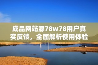 成品网站源78w78用户真实反馈，全面解析使用体验与优势