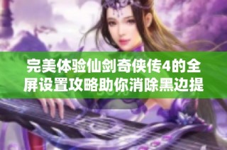 完美体验仙剑奇侠传4的全屏设置攻略助你消除黑边提升游戏乐趣
